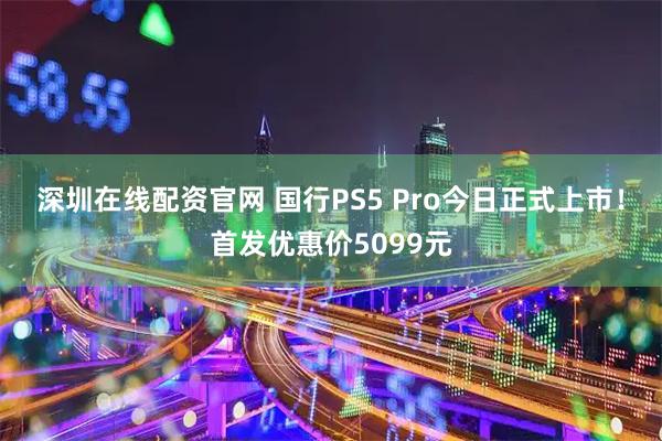 深圳在线配资官网 国行PS5 Pro今日正式上市！首发优惠价5099元
