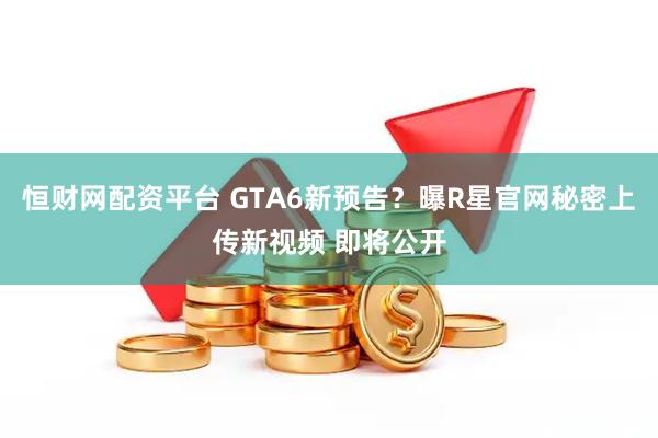 恒财网配资平台 GTA6新预告？曝R星官网秘密上传新视频 即将公开