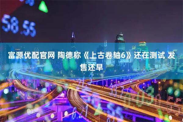 富源优配官网 陶德称《上古卷轴6》还在测试 发售还早