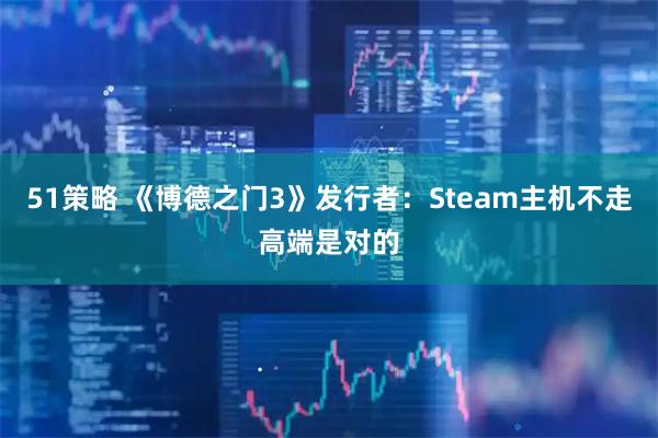 51策略 《博德之门3》发行者：Steam主机不走高端是对的