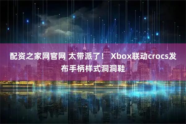 配资之家网官网 太带派了！ Xbox联动crocs发布手柄样式洞洞鞋