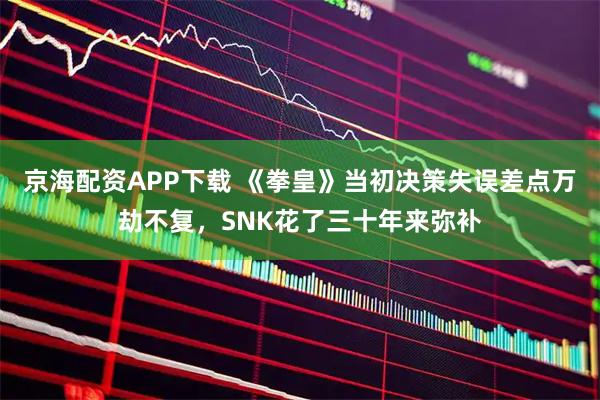京海配资APP下载 《拳皇》当初决策失误差点万劫不复，SNK花了三十年来弥补