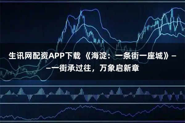 生讯网配资APP下载 《海淀：一条街一座城》——一街承过往，万象启新章