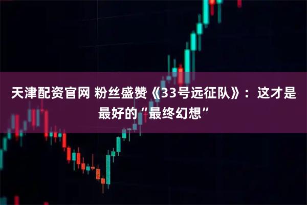 天津配资官网 粉丝盛赞《33号远征队》：这才是最好的“最终幻想”