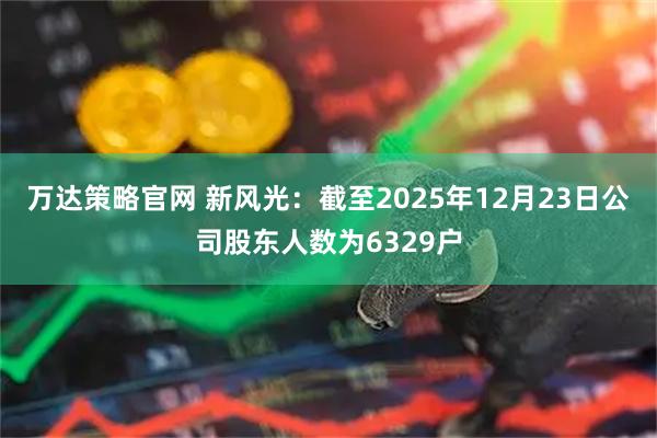 万达策略官网 新风光：截至2025年12月23日公司股东人数为6329户
