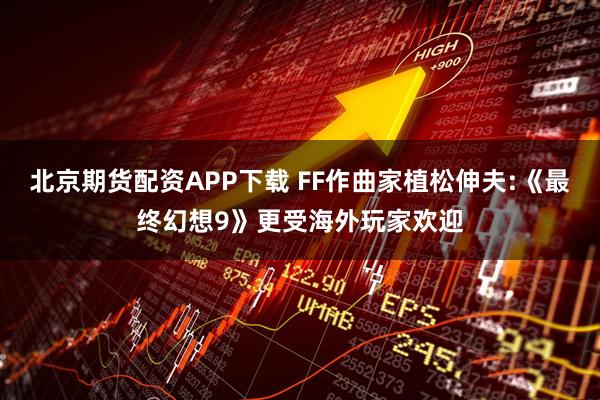 北京期货配资APP下载 FF作曲家植松伸夫:《最终幻想9》更受海外玩家欢迎