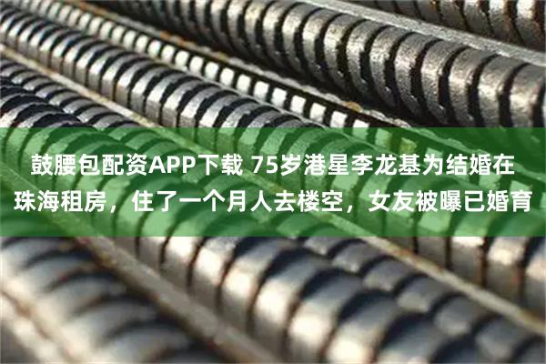 鼓腰包配资APP下载 75岁港星李龙基为结婚在珠海租房，住了一个月人去楼空，女友被曝已婚育