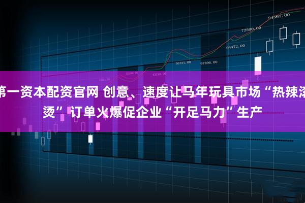 第一资本配资官网 创意、速度让马年玩具市场“热辣滚烫” 订单火爆促企业“开足马力”生产