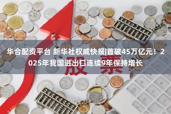 华合配资平台 新华社权威快报|首破45万亿元！2025年我国进出口连续9年保持增长