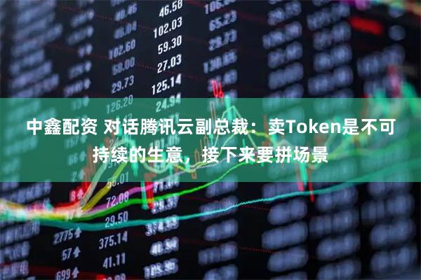 中鑫配资 对话腾讯云副总裁：卖Token是不可持续的生意，接下来要拼场景