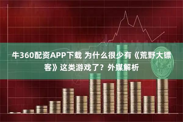 牛360配资APP下载 为什么很少有《荒野大镖客》这类游戏了？外媒解析