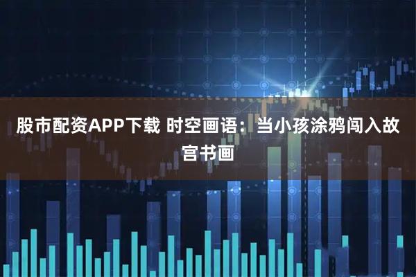 股市配资APP下载 时空画语：当小孩涂鸦闯入故宫书画