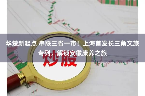 华楚新起点 串联三省一市！上海首发长三角文旅专列，解锁安徽康养之旅